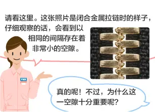 YKK员工：请看这里。这张照片是闭合金属拉链时的样子，仔细观察的话，会看到以相同的间隔存在着非常小的空隙。 学生：真的呢！不过，为什么这一空隙十分重要呢？