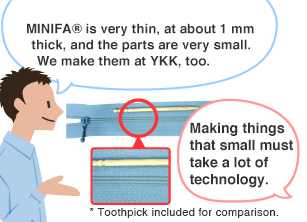 YKK employee: MINIFA&reg; is very thin, at about 1 mm thick, and the parts are very small. We make them at YKK, too. Student: Making things that small must take a lot of technology. * Toothpick included for comparison.