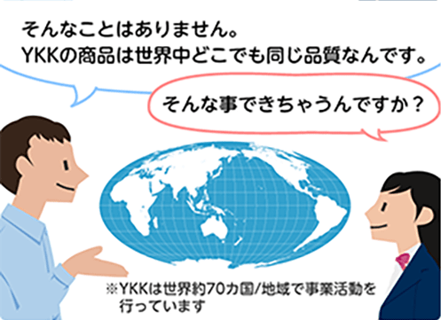 「そんなことはありません。YKKの商品は世界中どこでも同じ品質なんです。」「そんな事できちゃうんですか？」※YKKは世界約70カ国/地域で事業活動を行っています