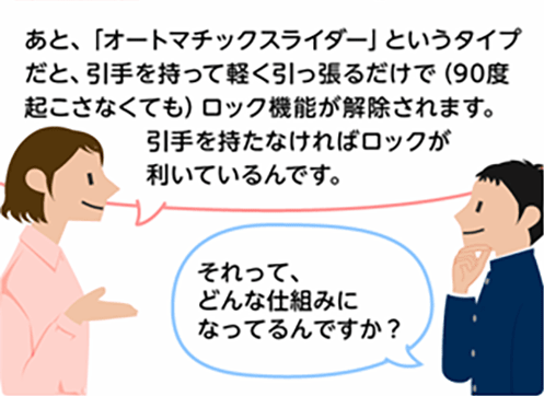 「あと、「オートマチックスライダー」というタイプだと、引手を持って軽く引っ張るだけで(90度起こさなくても)ロック機能が解除されます。引手を持たなければロックが利いているんです。」「それって、どんな仕組みになってるんですか？」