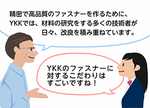 「精密で高品質のファスナーを作るために、YKKでは、材料の研究をする多くの技術者が日々、改良を積み重ねています。」「YKKのファスナーに対するこだわりはすごいですね！」