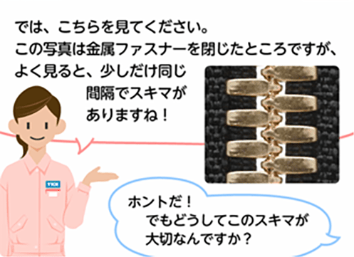 「では、こちらを見てください。この写真は金属ファスナーを閉じたところですが、よく見ると、少しだけ同じ間隔でスキマがありますね！」「ホントだ！でもどうしてこのスキマが大切なんですか？」