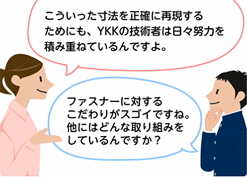 「こういった寸法を正確に再現するためにも、YKKの技術者は日々努力を積み重ねているんですよ。」「ファスナーに対するこだわりがスゴイですね。他にはどんな取り組みをしているんですか？」
