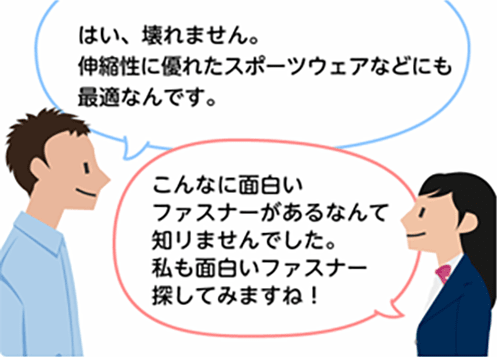 「はい、壊れません。伸縮性に優れたスポーツウェアなどにも最適なんです。」「こんなに面白いファスナーがあるなんて知りませんでした。私も面白いファスナー探してみますね！」